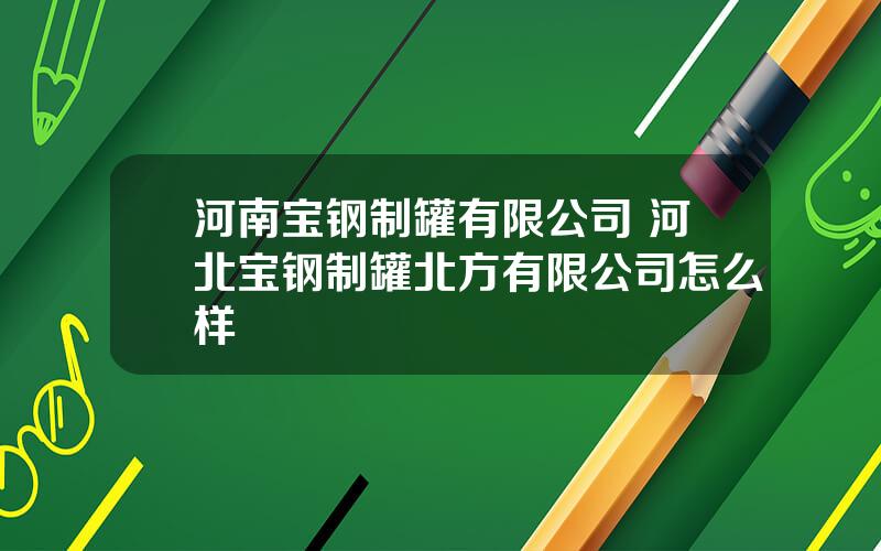 河南宝钢制罐有限公司 河北宝钢制罐北方有限公司怎么样